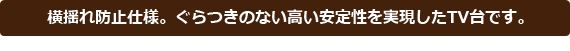 横揺れ防止仕様。ぐらつきのない高い安定性を実現したTV台です。