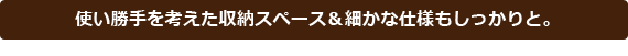 使い勝手を考えた収納スペース&細かな仕様もしっかりと。