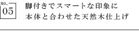 脚付きでスマートな印象に　本体と合わせた天然木仕上げ