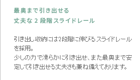 最奥まで引き出せる丈夫な2段階スライドレール　引き出し収納には2段階に伸びるスライドレールを採用。少しの力で滑らかに引き出せ、また最奥まで安定して引き出せる丈夫さも兼ね備えております。