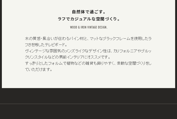 自然体で過ごす。ラフでカジュアルな空間づくり。木の質感・風合いが伝わるパイン材と、マットなブラックフレームを使用したラフさを残したテレビボード。
ヴィンテージな雰囲気のメンズライクなデザイン性は、カリフォルニアやブルックリンスタイルなどの男前インテリアにオススメです。すっきりとしたフォルムで植物などの雑貨も飾りやすく、素敵な空間づくりをしていただけます。