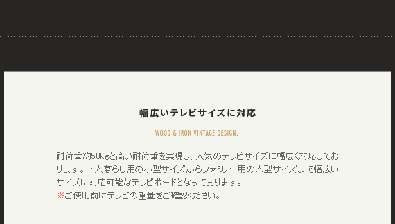 幅広いテレビサイズに対応 耐荷重約50kgと高い耐荷重を実現し、人気のテレビサイズに幅広く対応しております。一人暮らし用の小型サイズからファミリー用の大型サイズまで幅広いサイズに対応可能なテレビボードとなっております。
※ご使用前にテレビの重量をご確認ください。