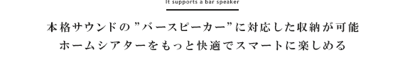 本格サウンドの”バースピーカー”に対応した収納が可能。ホームシアターをもっと快適でスマートに楽しめる
