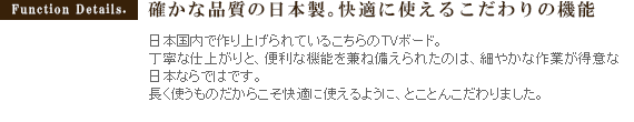 確かな品質の日本製。快適に使えるこだわりの機能日本国内で作り上げられているこちらのTVボード。丁寧な仕上がりと、便利な機能を兼ね備えられたのは、細やかな作業が得意な日本ならではです。長く使うものだからこそ快適に使えるように、とことんこだわりました。