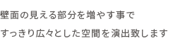 壁面の見える部分を増やす事ですっきり広々とした空間を演出致します