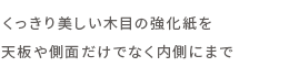 くっきり美しい木目の強化紙を天板や側面だけでなく内側にまで