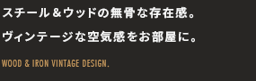 スチール&ウッドの無骨な存在感。ヴィンテージな空気感をお部屋に。