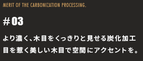 より濃く、木目をくっきりと見せる炭化加工目を惹く美しい木目で空間にアクセントを。