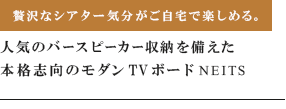 贅沢なシアター気分がご自宅で楽しめる。人気のバースピーカー収納を備えた本格志向のモダンTVボードNEITS