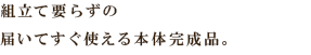 組立て要らずの
届いてすぐ使える本体完成品。