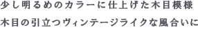 少し明るめのカラーに仕上げた木目模様 木目の引立つヴィンテージライクな風合いに