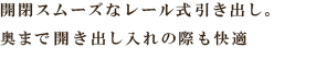 開閉スムーズなレール式引き出し。奥まで開き出し入れの際も快適