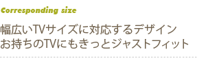 幅広いTVサイズに対応するデザイン　お持ちのTVにもきっとジャストフィット