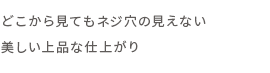 どこから見てもネジ穴の見えない美しい上品な仕上がり