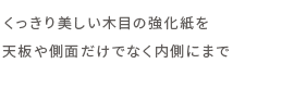 くっきり美しい木目の強化紙を天板や側面だけでなく内側にまで