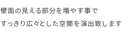 壁面の見える部分を増やす事で

すっきり広々とした空間を演出致します